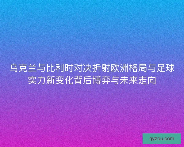 乌克兰与比利时对决折射欧洲格局与足球实力新变化背后博弈与未来走向