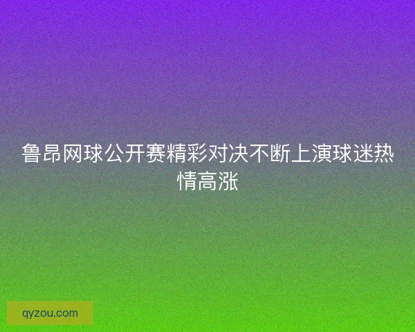 鲁昂网球公开赛精彩对决不断上演球迷热情高涨