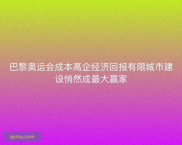 巴黎奥运会成本高企经济回报有限城市建设悄然成最大赢家