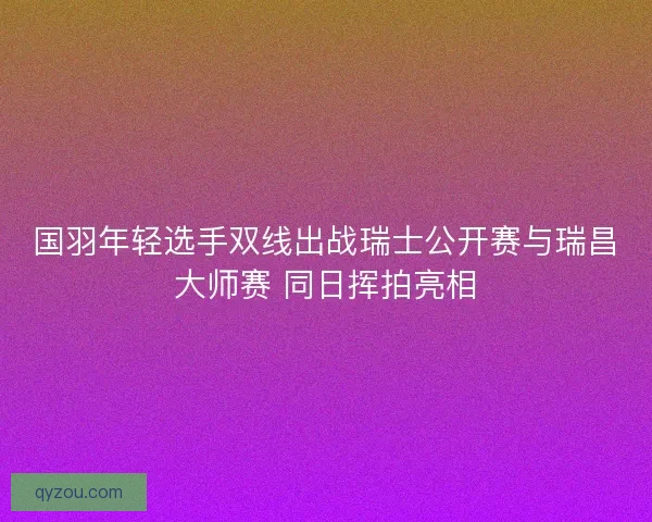 国羽年轻选手双线出战瑞士公开赛与瑞昌大师赛 同日挥拍亮相